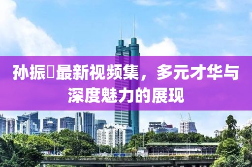 孙振珺最新视频集，多元才华与深度魅力的展现