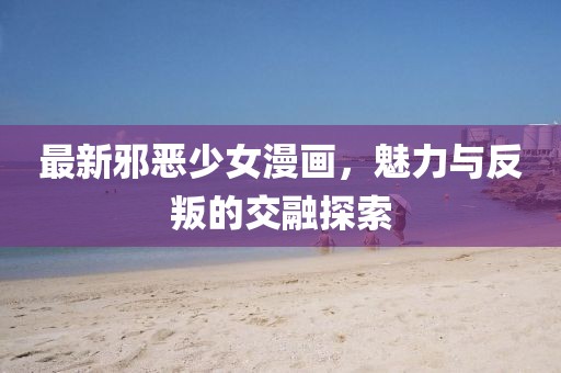 最新邪恶少女漫画，魅力与反叛的交融探索
