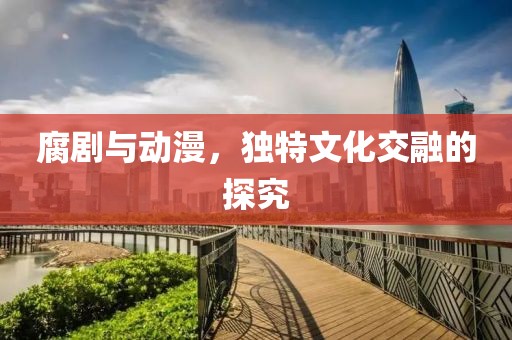 腐剧与动漫，独特文化交融的探究