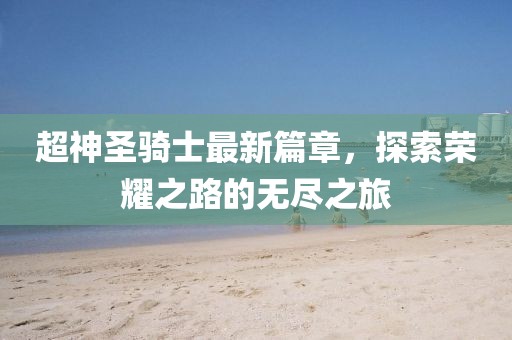 超神圣骑士最新篇章，探索荣耀之路的无尽之旅