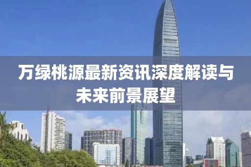万绿桃源最新资讯深度解读与未来前景展望