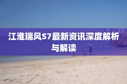 江淮瑞风S7最新资讯深度解析与解读