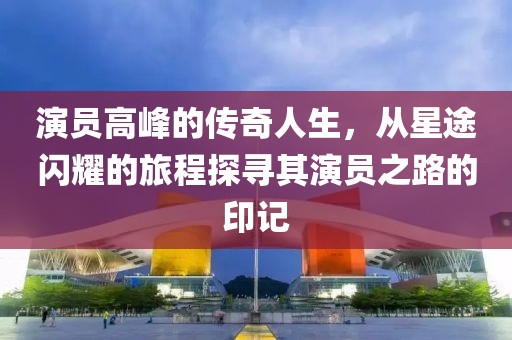 演员高峰的传奇人生，从星途闪耀的旅程探寻其演员之路的印记