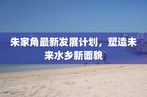 朱家角最新发展计划，塑造未来水乡新面貌