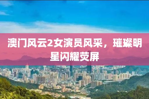 澳门风云2女演员风采，璀璨明星闪耀荧屏