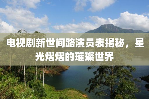 电视剧新世间路演员表揭秘，星光熠熠的璀璨世界