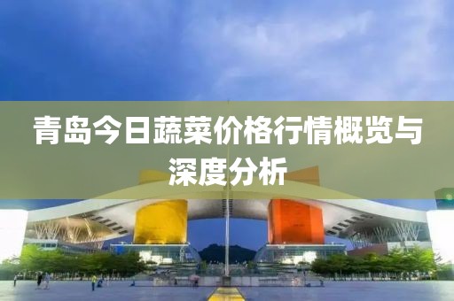 青岛今日蔬菜价格行情概览与深度分析
