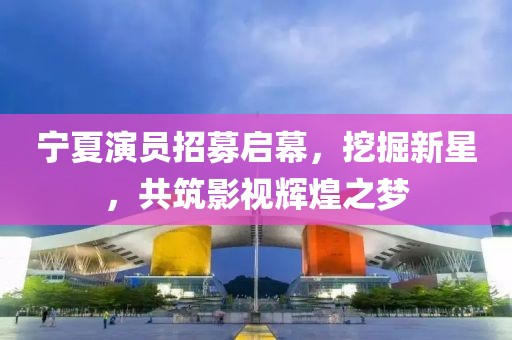 宁夏演员招募启幕，挖掘新星，共筑影视辉煌之梦