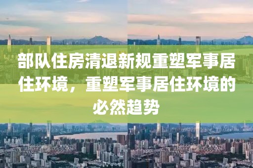 部队住房清退新规重塑军事居住环境，重塑军事居住环境的必然趋势