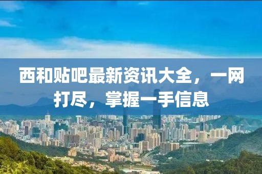 西和贴吧最新资讯大全，一网打尽，掌握一手信息