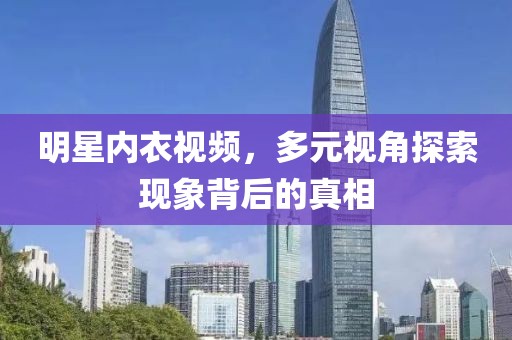明星内衣视频，多元视角探索现象背后的真相