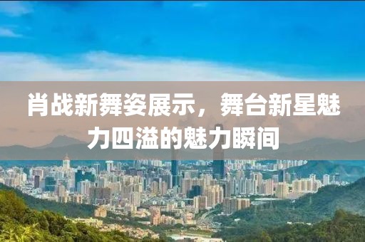 肖战新舞姿展示，舞台新星魅力四溢的魅力瞬间
