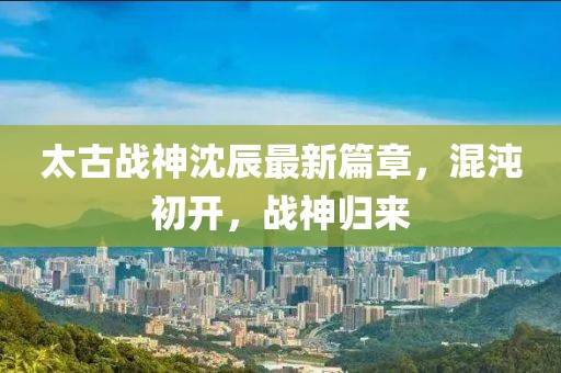 太古战神沈辰最新篇章，混沌初开，战神归来