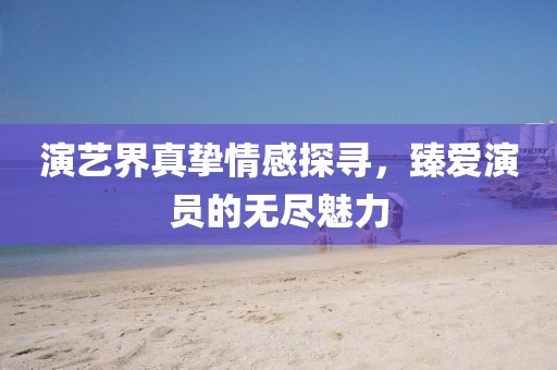 演艺界真挚情感探寻，臻爱演员的无尽魅力