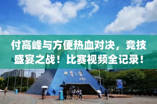 付高峰与方便热血对决，竞技盛宴之战！比赛视频全记录！