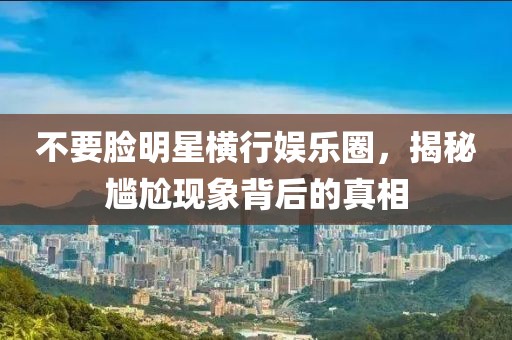 不要脸明星横行娱乐圈，揭秘尴尬现象背后的真相