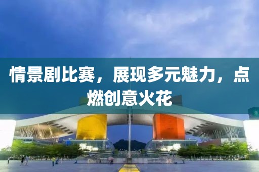 情景剧比赛，展现多元魅力，点燃创意火花