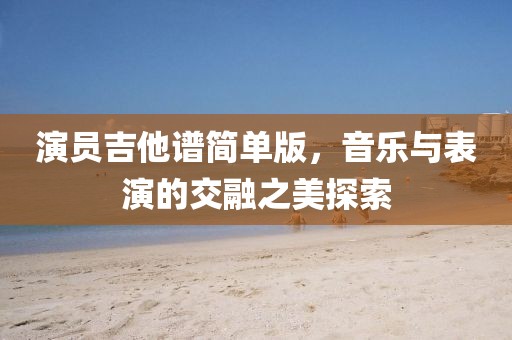 演员吉他谱简单版，音乐与表演的交融之美探索