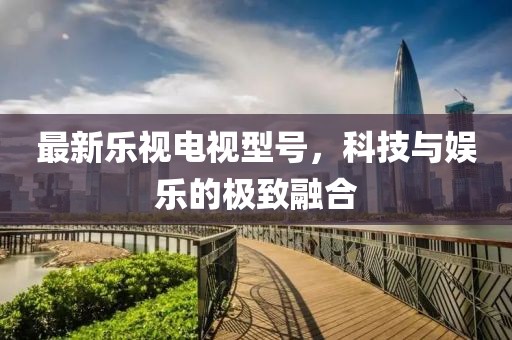 最新乐视电视型号，科技与娱乐的极致融合