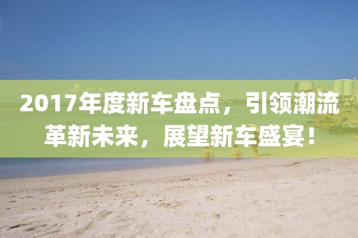2017年度新车盘点，引领潮流革新未来，展望新车盛宴！