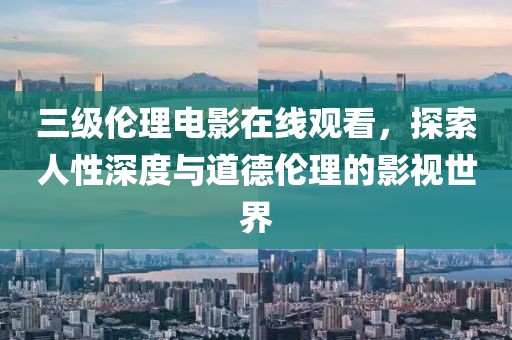三级伦理电影在线观看，探索人性深度与道德伦理的影视世界