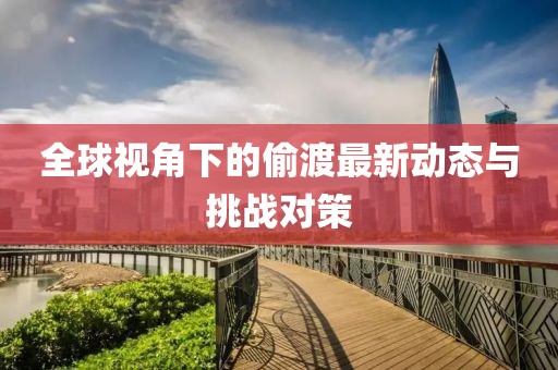 全球视角下的偷渡最新动态与挑战对策