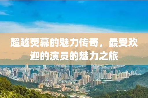 超越荧幕的魅力传奇，最受欢迎的演员的魅力之旅