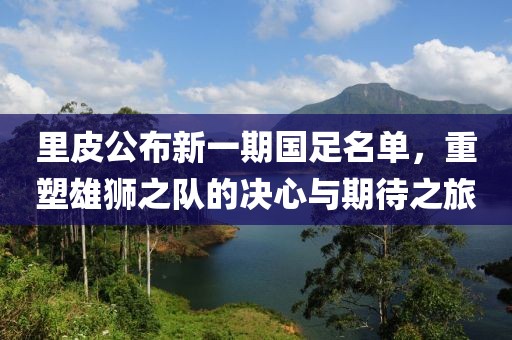 里皮公布新一期国足名单，重塑雄狮之队的决心与期待之旅