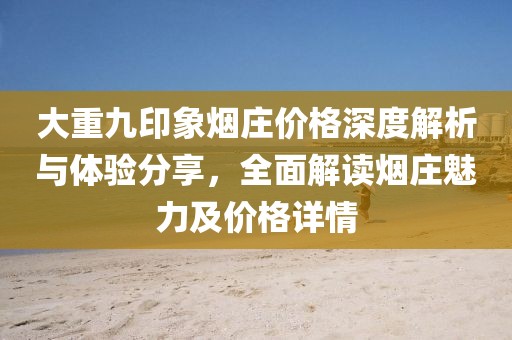 大重九印象烟庄价格深度解析与体验分享，全面解读烟庄魅力及价格详情