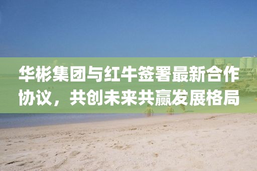 华彬集团与红牛签署最新合作协议，共创未来共赢发展格局
