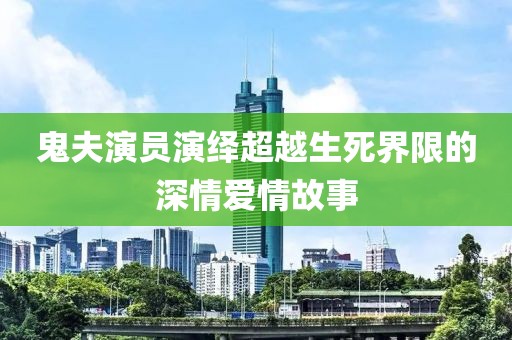 鬼夫演员演绎超越生死界限的深情爱情故事