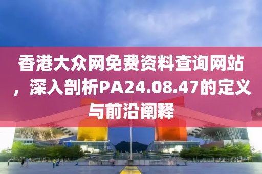 香港大众网免费资料查询网站，深入剖析PA24.08.47的定义与前沿阐释