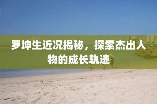 罗坤生近况揭秘，探索杰出人物的成长轨迹