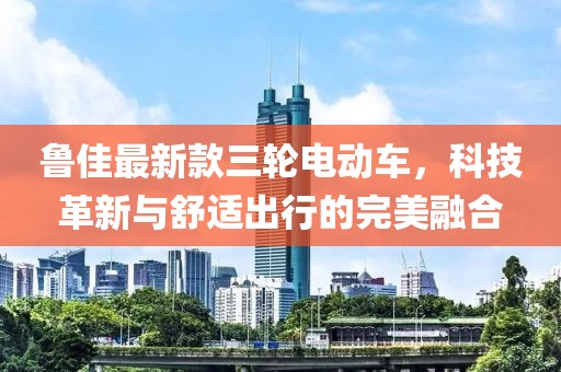 鲁佳最新款三轮电动车，科技革新与舒适出行的完美融合