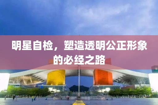 明星自检，塑造透明公正形象的必经之路