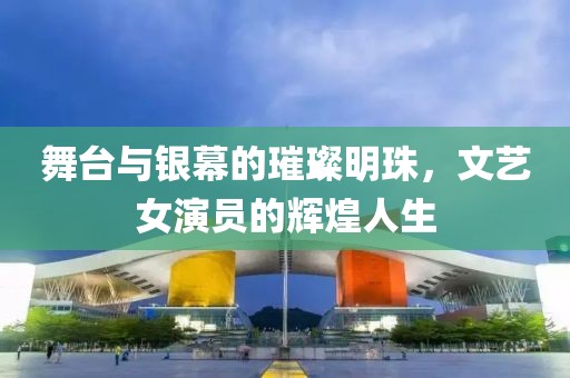 舞台与银幕的璀璨明珠，文艺女演员的辉煌人生