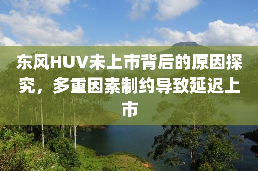 东风HUV未上市背后的原因探究，多重因素制约导致延迟上市