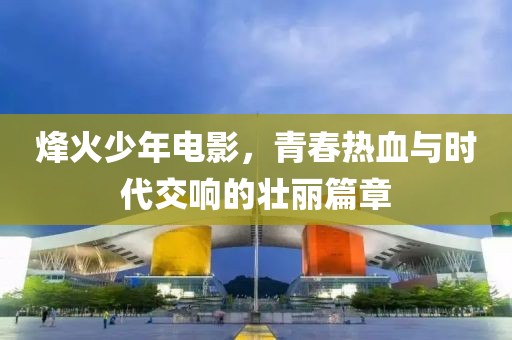 烽火少年电影，青春热血与时代交响的壮丽篇章