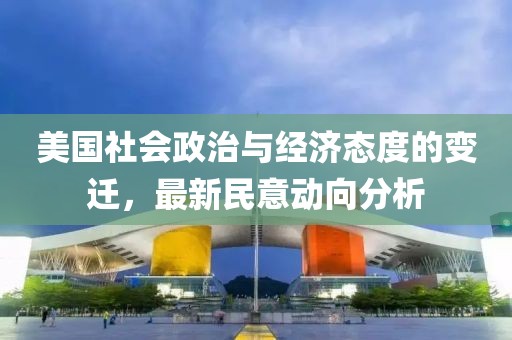 美国社会政治与经济态度的变迁，最新民意动向分析