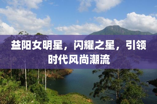 益阳女明星，闪耀之星，引领时代风尚潮流