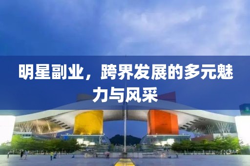 明星副业，跨界发展的多元魅力与风采