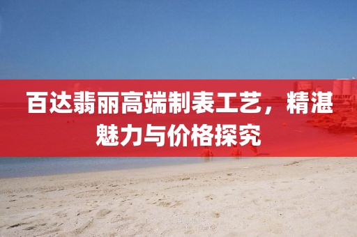 百达翡丽高端制表工艺，精湛魅力与价格探究