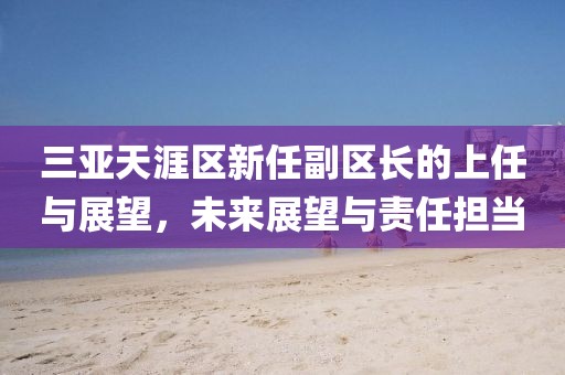 三亚天涯区新任副区长的上任与展望，未来展望与责任担当