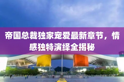 帝国总裁独家宠爱最新章节，情感独特演绎全揭秘