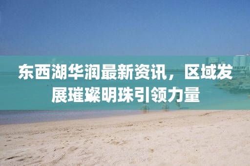东西湖华润最新资讯，区域发展璀璨明珠引领力量