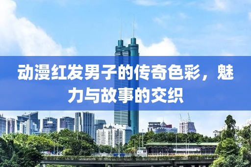 动漫红发男子的传奇色彩，魅力与故事的交织