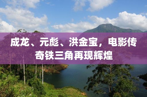 成龙、元彪、洪金宝，电影传奇铁三角再现辉煌