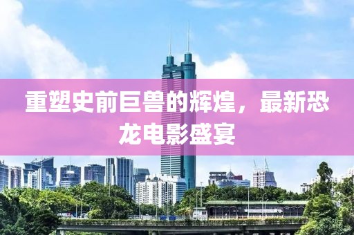 重塑史前巨兽的辉煌，最新恐龙电影盛宴