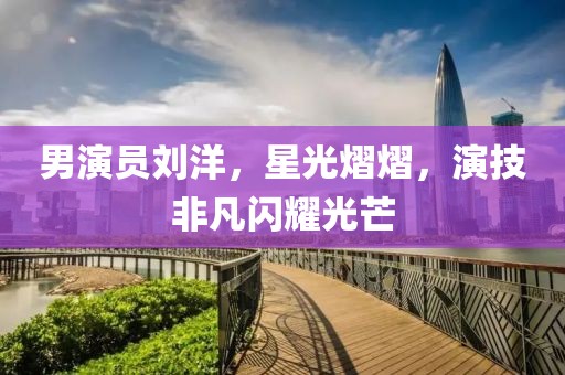 男演员刘洋，星光熠熠，演技非凡闪耀光芒