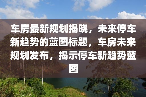 车房最新规划揭晓，未来停车新趋势的蓝图标题，车房未来规划发布，揭示停车新趋势蓝图